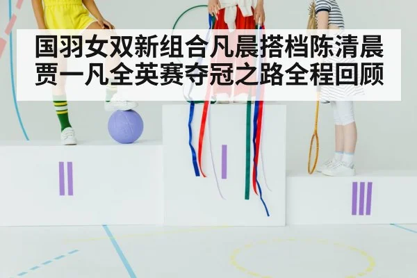 国羽女双新组合凡晨搭档陈清晨贾一凡全英赛夺冠之路全程回顾