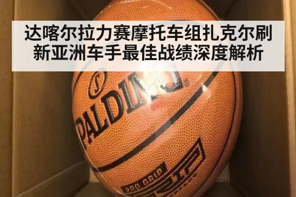 达喀尔拉力赛摩托车组扎克尔刷新亚洲车手最佳战绩深度解析