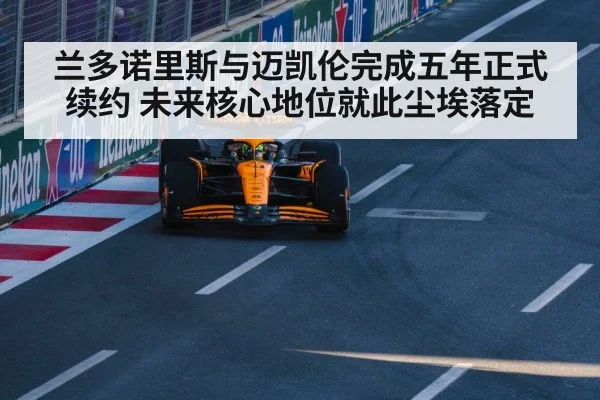 兰多诺里斯与迈凯伦完成五年正式续约 未来核心地位就此尘埃落定